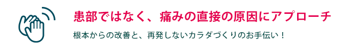 患部ではなく、痛みの直接の原因にアプローチ　根本からの改善と、再発しないカラダづくりのお手伝い！