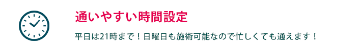 通いやすい時間設定  平日は21時まで！日曜日も施術可能なので忙しくても通えます！